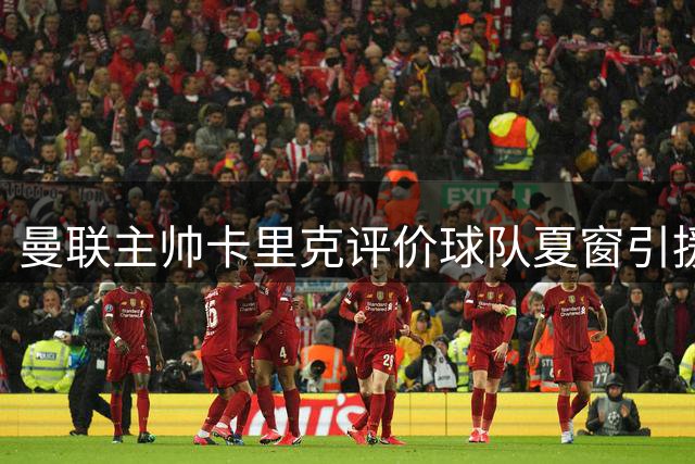 曼联主帅卡里克评价球队夏窗引援成果